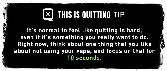 It's normal to feel like quitting is hard, even if it's something you really want to do. Right now, think about one thing that you like about not using your vape, and focus on that for 10 seconds.
