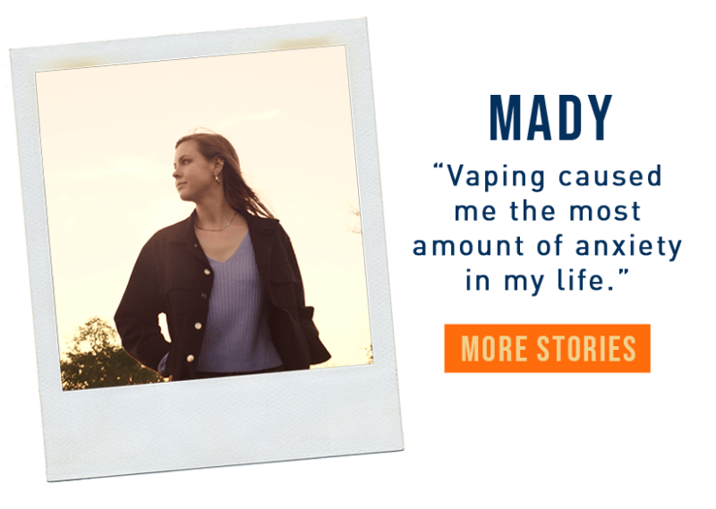 Maddy: Vaping caused me the most amount of anxiety in my life.
