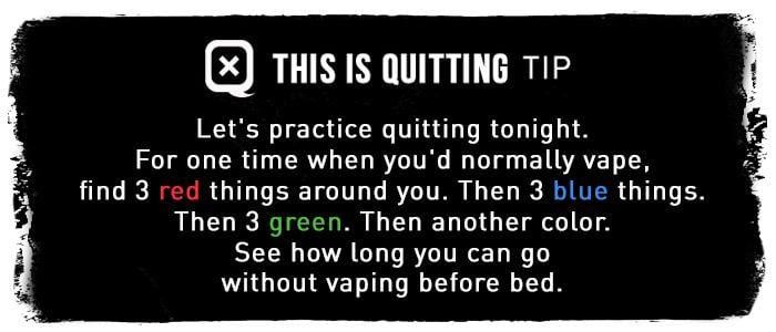 Let's practice quitting tonight. For one time when you'd normally vape, find 3 red things around you. Then 3 blue things. Then 3 green. Then another color. See how long you can go without vaping before bed.