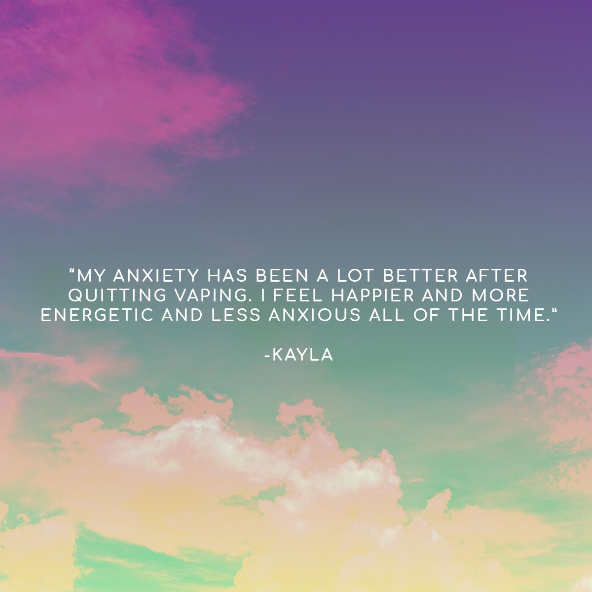 "My anxiety has been a lot better after quitting vaping. I feel happier and more energetic and less anxious all of the time." - Kayla