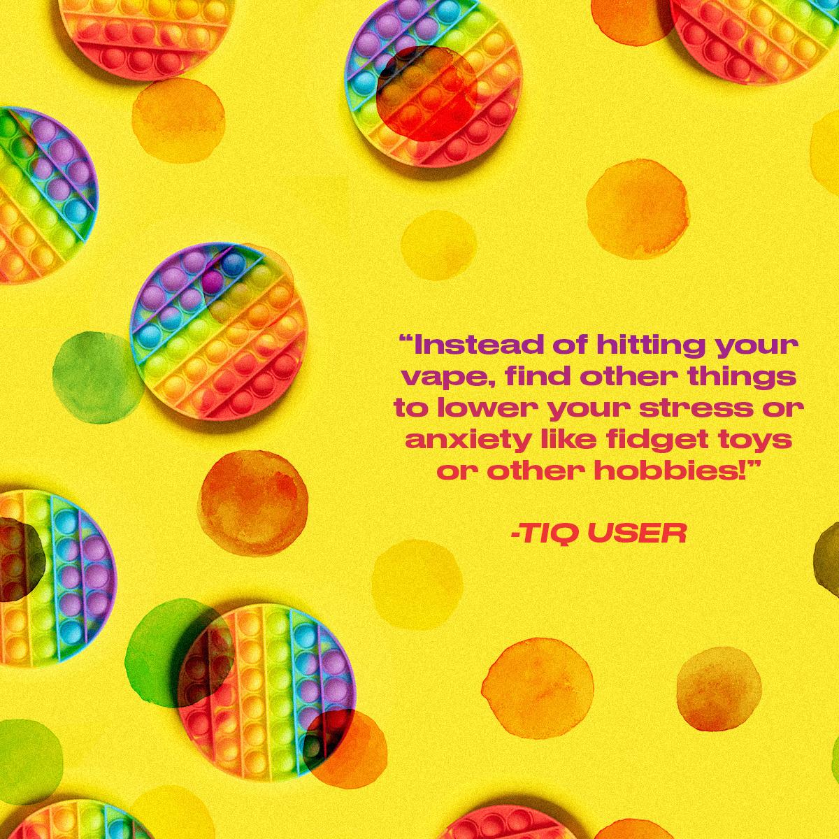 "Instead of hitting your vape, find other things to lower stress or anxiety like fidget toys or other hobbies!" - TIQ User