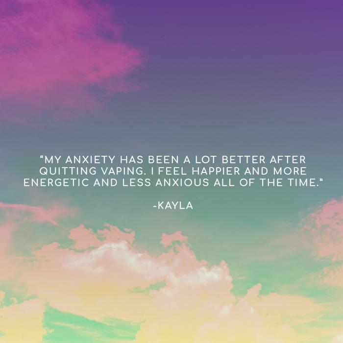 "My anxiety has been a lot better after quitting vaping. I feel happier and more energetic and less anxious all of the time." - Kayla